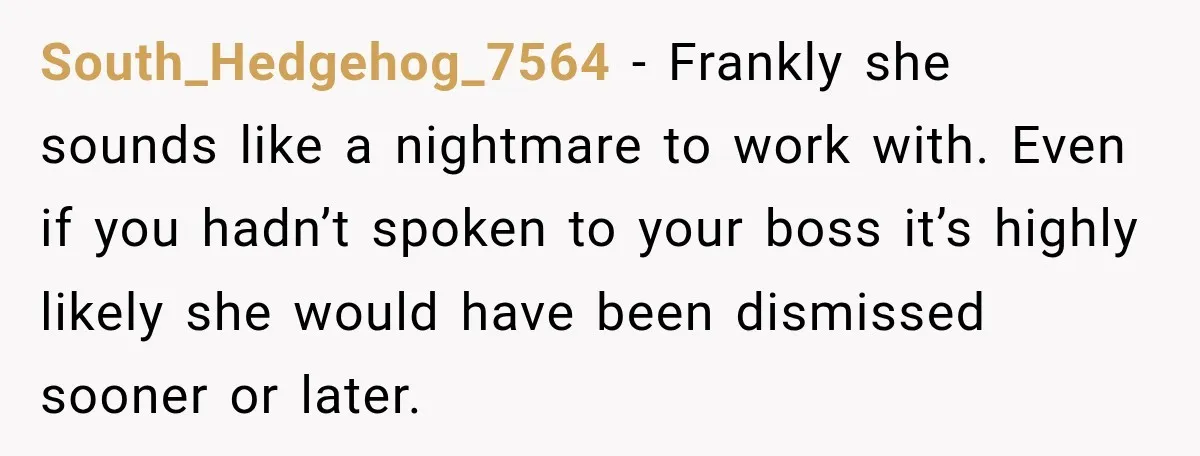 South_Hedgehog_7564 − Frankly she sounds like a nightmare to work with. Even if you hadn’t spoken to your boss it’s highly likely she would have been dismissed sooner or later.