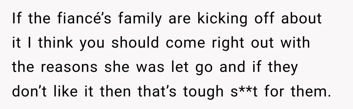If the fiancé’s family are kicking off about it I think you should come right out with the reasons she was let go and if they don’t like it then...