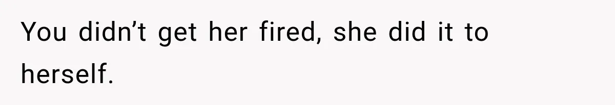 You didn’t get her fired, she did it to herself.