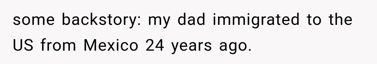 some backstory: my dad immigrated to the US from Mexico 24 years ago.