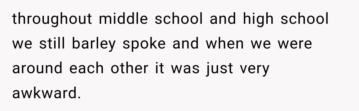 throughout middle school and high school we still barley spoke and when we were around each other it was just very awkward.