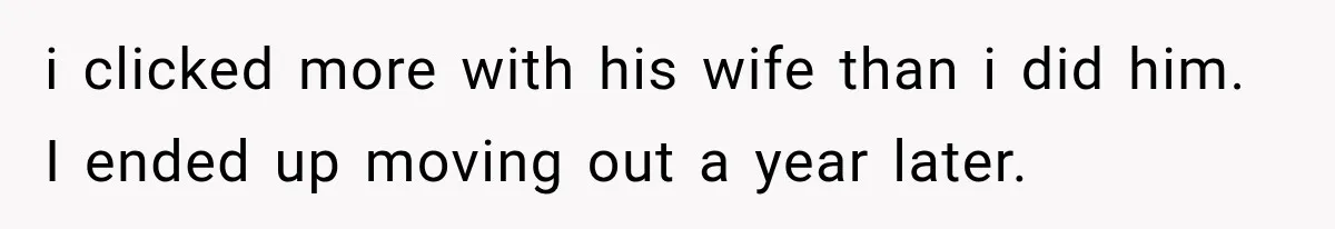 i clicked more with his wife than i did him. I ended up moving out a year later.