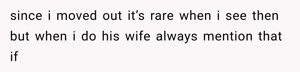 since i moved out it’s rare when i see then but when i do his wife always mention that if