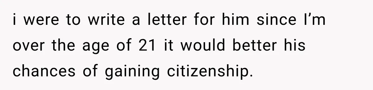 i were to write a letter for him since I’m over the age of 21 it would better his chances of gaining citizenship.