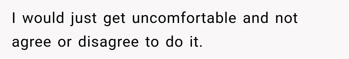 I would just get uncomfortable and not agree or disagree to do it.