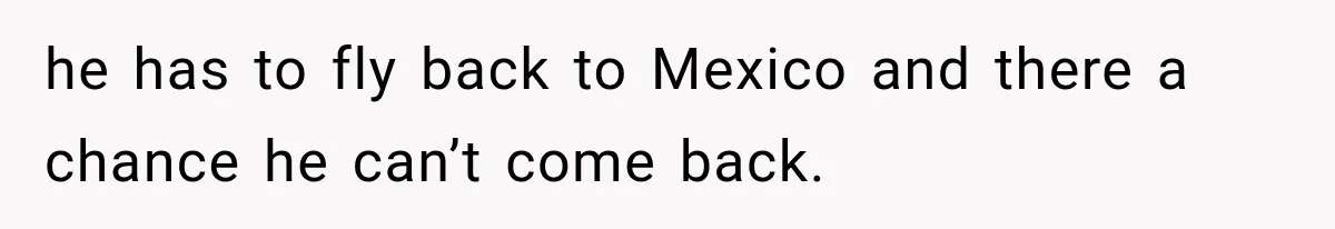 he has to fly back to Mexico and there a chance he can’t come back.