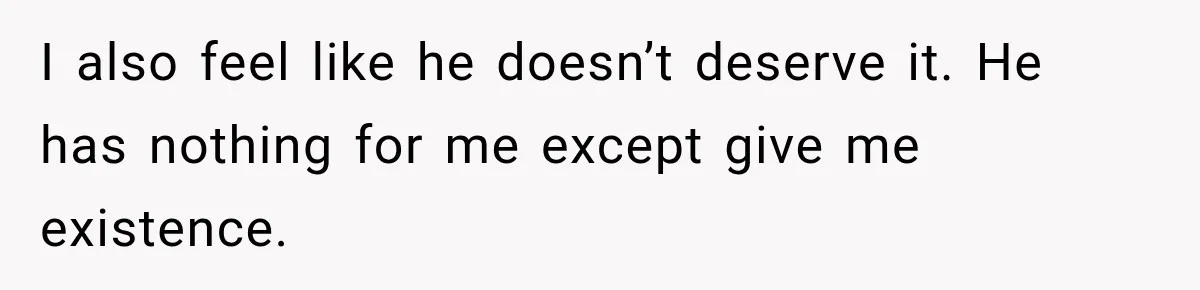 I also feel like he doesn’t deserve it. He has nothing for me except give me existence.