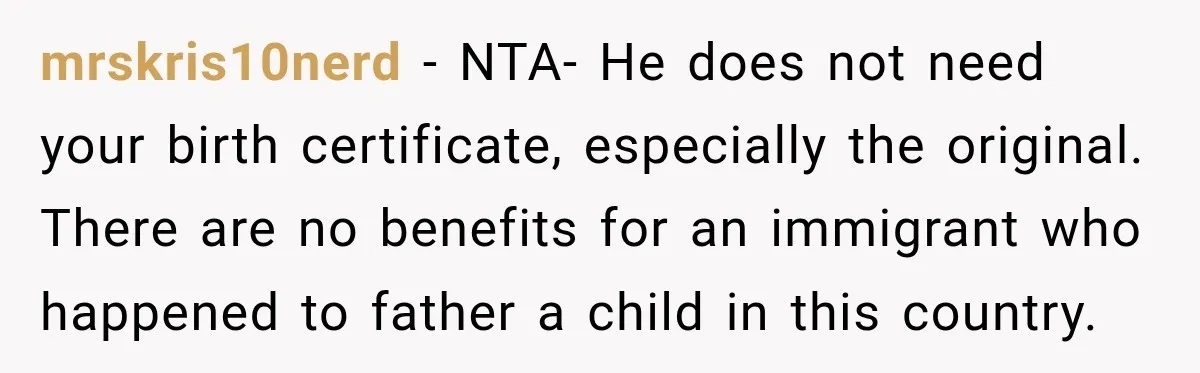 mrskris10nerd − NTA- He does not need your birth certificate, especially the original. There are no benefits for an immigrant who happened to father a child in this country.