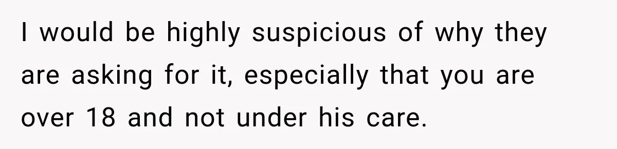 I would be highly suspicious of why they are asking for it, especially that you are over 18 and not under his care.