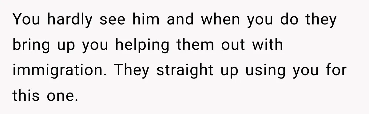 You hardly see him and when you do they bring up you helping them out with immigration. They straight up using you for this one.