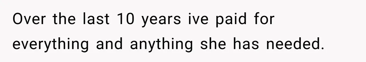 Over the last 10 years ive paid for everything and anything she has needed.