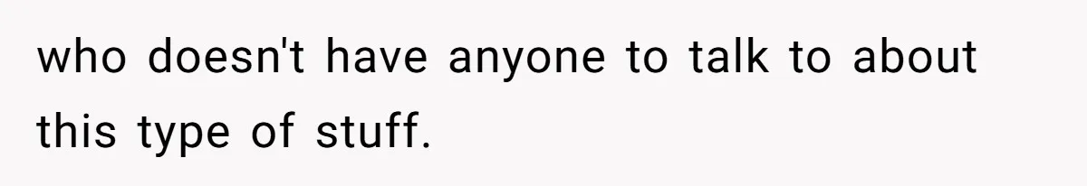 who doesn't have anyone to talk to about this type of stuff.