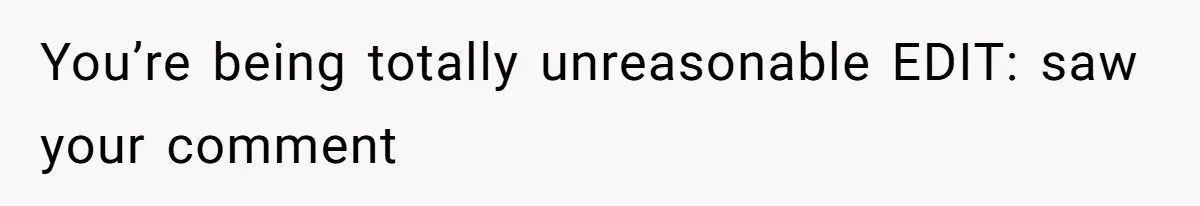 You’re being totally unreasonable EDIT: saw your comment