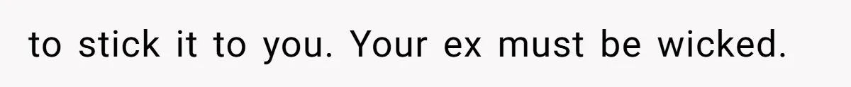 to stick it to you. Your ex must be wicked.