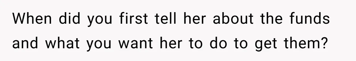 When did you first tell her about the funds and what you want her to do to get them?
