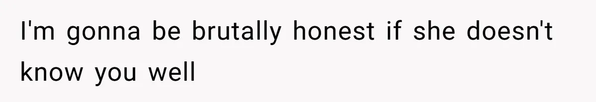 I'm gonna be brutally honest if she doesn't know you well