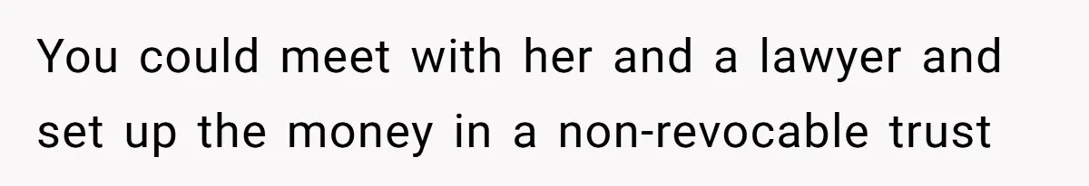 You could meet with her and a lawyer and set up the money in a non-revocable trust