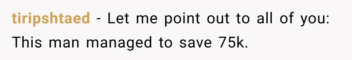 tiripshtaed − Let me point out to all of you: This man managed to save 75k.