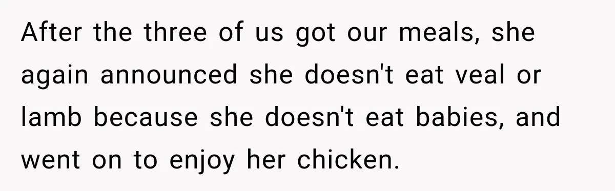 After the three of us got our meals, she again announced she doesn't eat veal or lamb because she doesn't eat babies, and went on to enjoy her chicken.