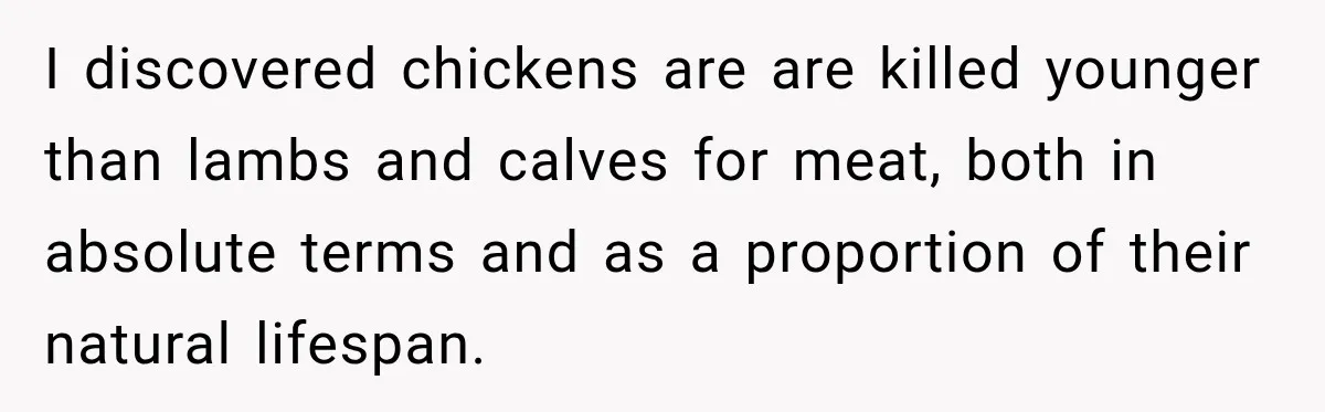 I discovered chickens are are killed younger than lambs and calves for meat, both in absolute terms and as a proportion of their natural lifespan.