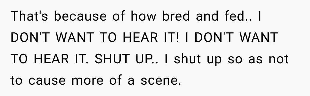 That's because of how bred and fed.. I DON'T WANT TO HEAR IT! I DON'T WANT TO HEAR IT. SHUT UP.. I shut up so as not to cause more...