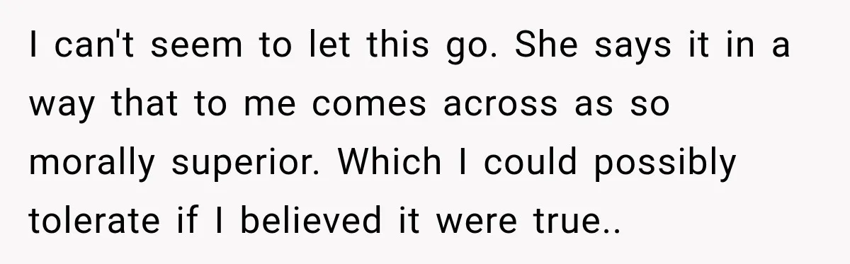 I can't seem to let this go. She says it in a way that to me comes across as so morally superior. Which I could possibly tolerate if I believed...