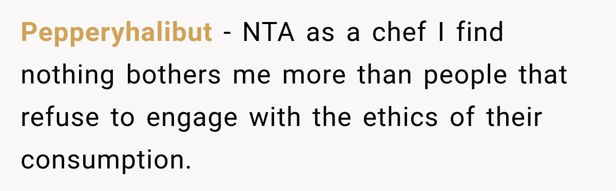Pepperyhalibut − NTA as a chef I find nothing bothers me more than people that refuse to engage with the ethics of their consumption.