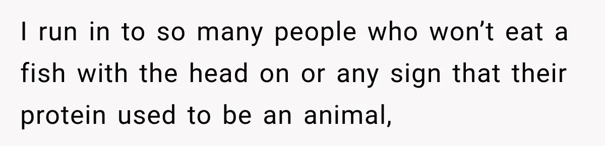 I run in to so many people who won’t eat a fish with the head on or any sign that their protein used to be an animal,