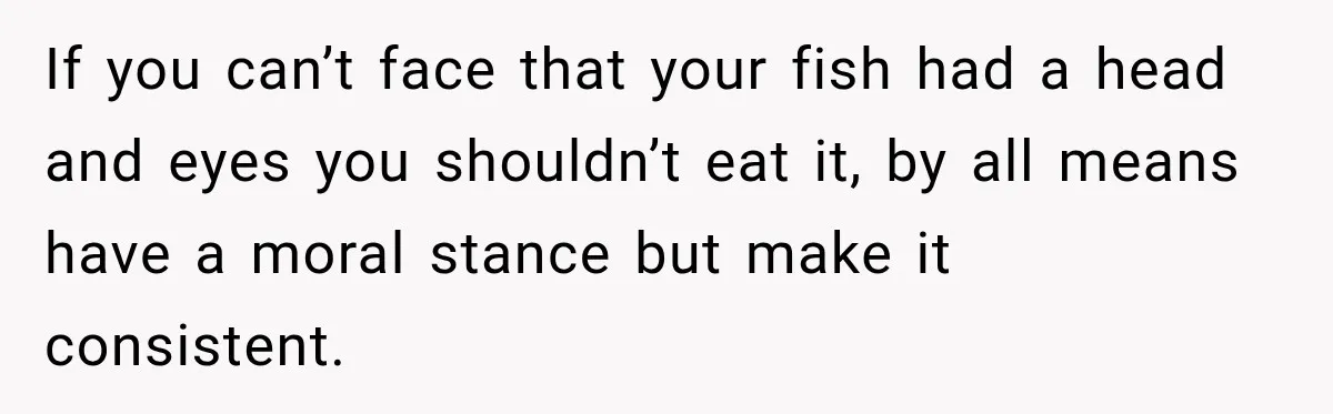 If you can’t face that your fish had a head and eyes you shouldn’t eat it, by all means have a moral stance but make it consistent.