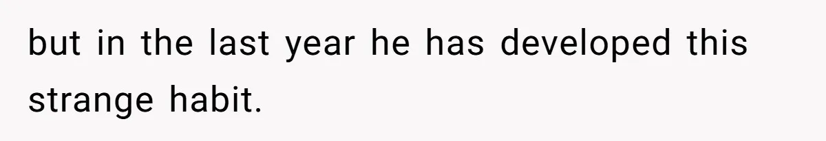but in the last year he has developed this strange habit.