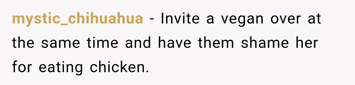 mystic_chihuahua − Invite a vegan over at the same time and have them shame her for eating chicken.