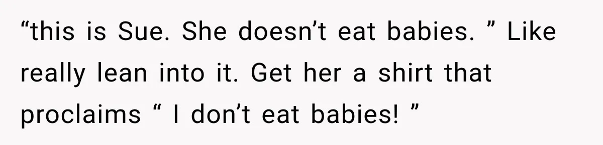 “this is Sue. She doesn’t eat babies. ” Like really lean into it. Get her a shirt that proclaims “ I don’t eat babies! ”