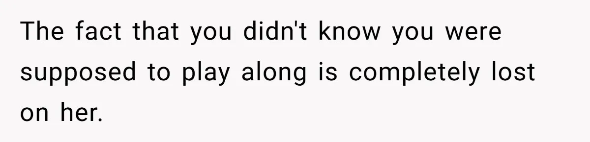 The fact that you didn't know you were supposed to play along is completely lost on her.