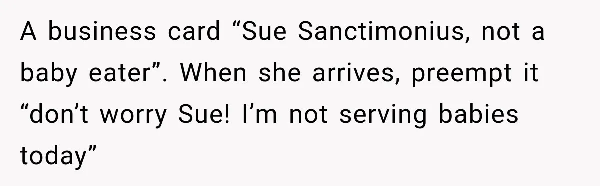 A business card “Sue Sanctimonius, not a baby eater”. When she arrives, preempt it “don’t worry Sue! I’m not serving babies today”