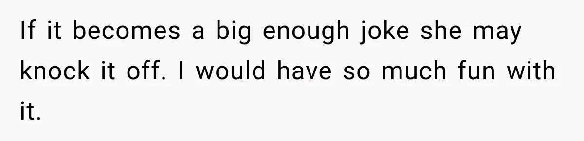 If it becomes a big enough joke she may knock it off. I would have so much fun with it.