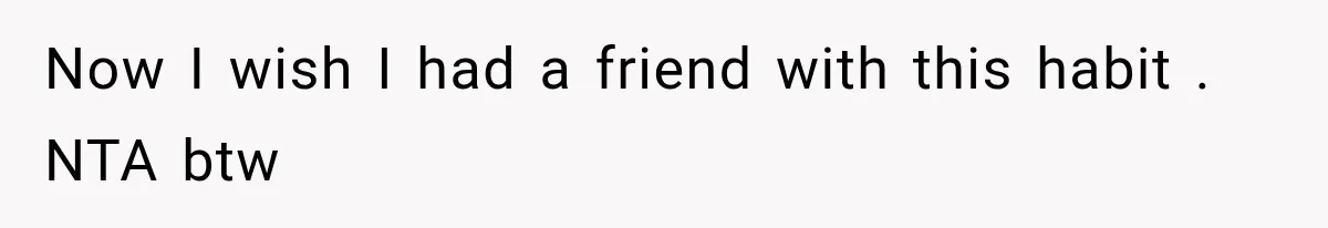 Now I wish I had a friend with this habit . NTA btw