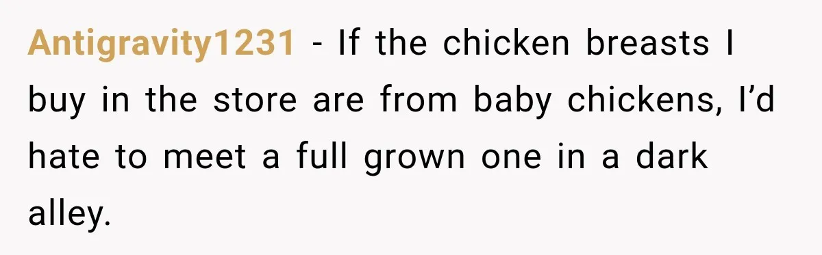 Antigravity1231 − If the chicken breasts I buy in the store are from baby chickens, I’d hate to meet a full grown one in a dark alley.