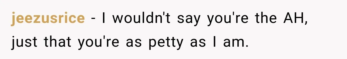 jeezusrice − I wouldn't say you're the AH, just that you're as petty as I am.