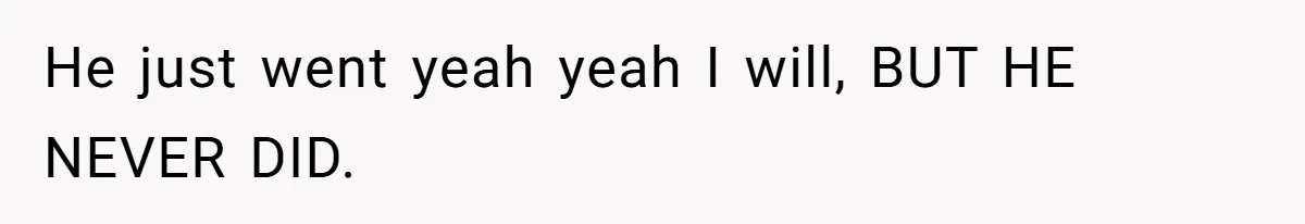 He just went yeah yeah I will, BUT HE NEVER DID.