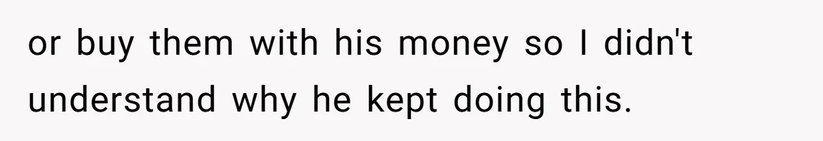 or buy them with his money so I didn't understand why he kept doing this.