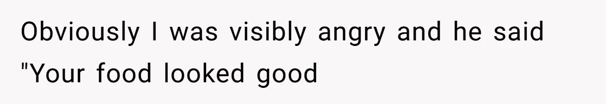 Obviously I was visibly angry and he said "Your food looked good