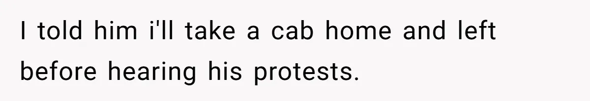 I told him i'll take a cab home and left before hearing his protests.