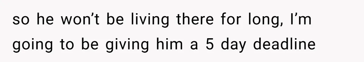 so he won’t be living there for long, I’m going to be giving him a 5 day deadline