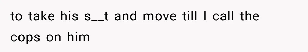 to take his s__t and move till I call the cops on him