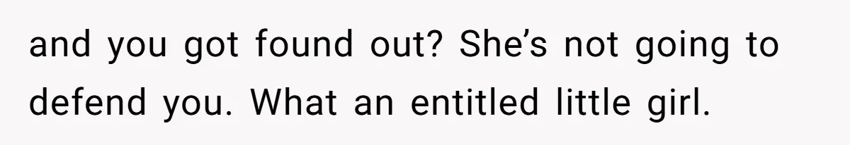 and you got found out? She’s not going to defend you. What an entitled little girl.
