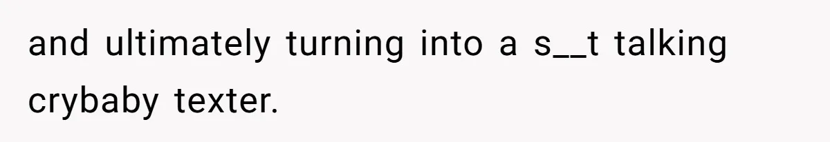 and ultimately turning into a s__t talking crybaby texter.