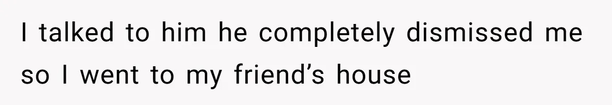 I talked to him he completely dismissed me so I went to my friend’s house