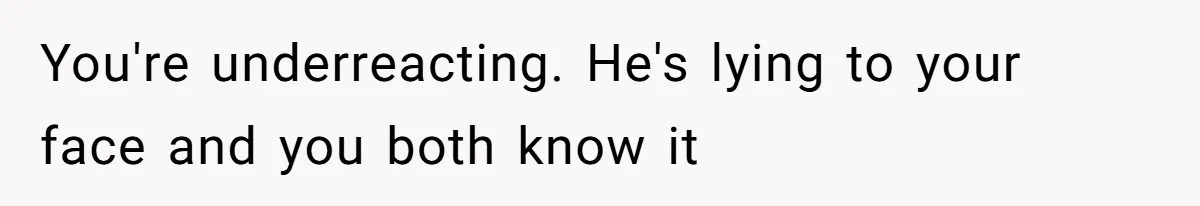 You're underreacting. He's lying to your face and you both know it