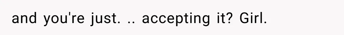 and you're just. .. accepting it? Girl.