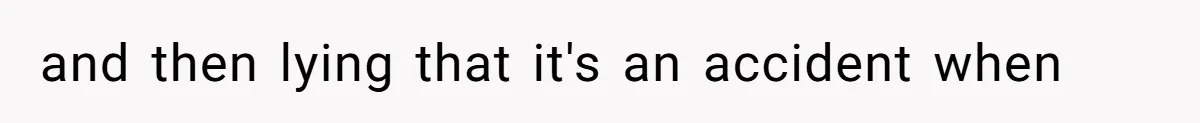 and then lying that it's an accident when